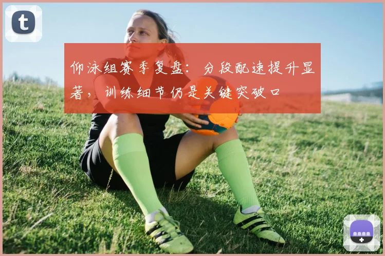 仰泳组赛季复盘：分段配速提升显著，训练细节仍是关键突破口
