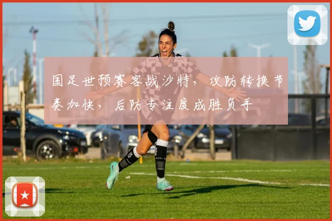 国足世预赛客战沙特，攻防转换节奏加快，后防专注度成胜负手