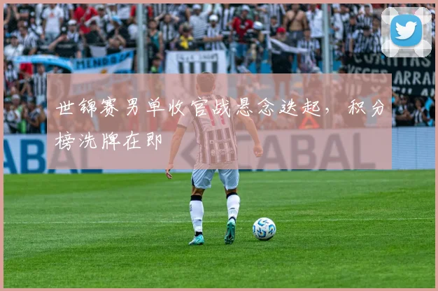世锦赛男单收官战悬念迭起，积分榜洗牌在即