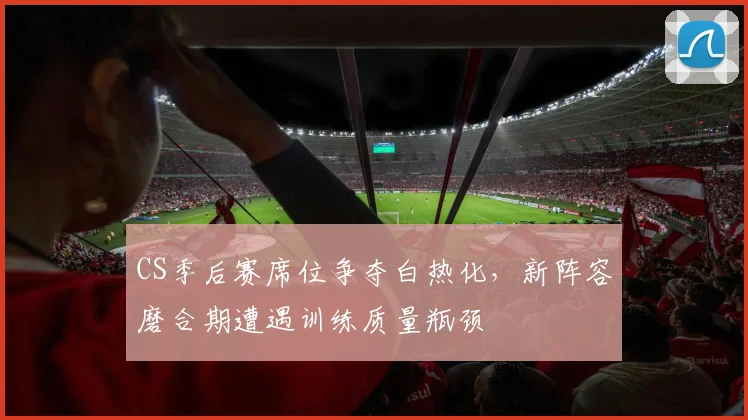 CS季后赛席位争夺白热化，新阵容磨合期遭遇训练质量瓶颈